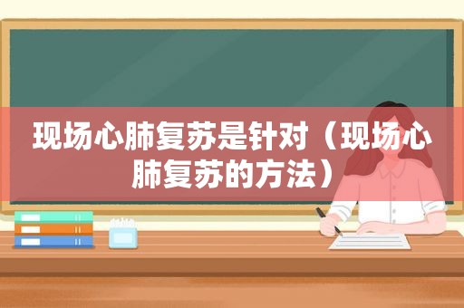 现场心肺复苏是针对（现场心肺复苏的方法）