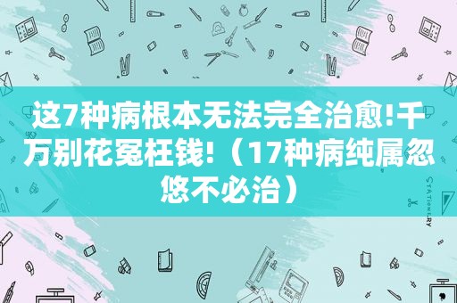 这7种病根本无法完全治愈!千万别花冤枉钱!（17种病纯属忽悠不必治）