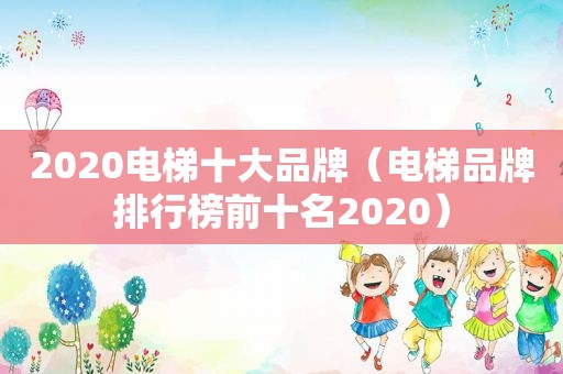 2020电梯十大品牌（电梯品牌排行榜前十名2020）