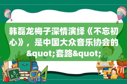 韩磊龙梅子深情演绎《不忘初心》，是中国大众音乐协会的"套路"