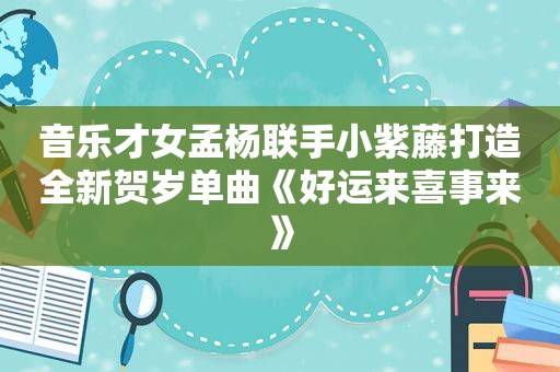 音乐才女孟杨联手小紫藤打造全新贺岁单曲《好运来喜事来》