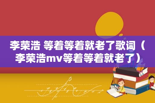 李荣浩 等着等着就老了歌词（李荣浩mv等着等着就老了）