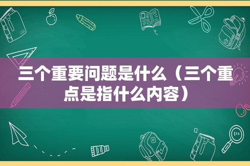 三个重要问题是什么（三个重点是指什么内容）