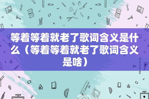 等着等着就老了歌词含义是什么（等着等着就老了歌词含义是啥）