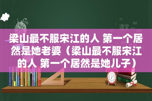 梁山最不服宋江的人 第一个居然是她老婆（梁山最不服宋江的人 第一个居然是她儿子）