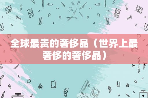 全球最贵的奢侈品（世界上最奢侈的奢侈品）