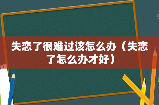 失恋了很难过该怎么办（失恋了怎么办才好）