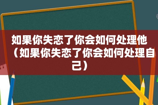 如果你失恋了你会如何处理他（如果你失恋了你会如何处理自己）