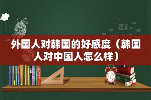 外国人对韩国的好感度（韩国人对中国人怎么样）