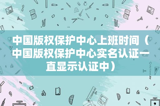 中国版权保护中心上班时间（中国版权保护中心实名认证一直显示认证中）