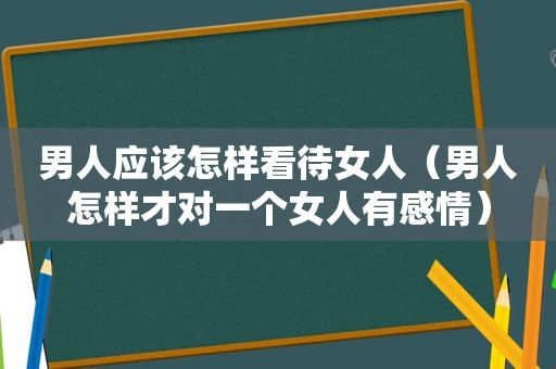 男人应该怎样看待女人（男人怎样才对一个女人有感情）