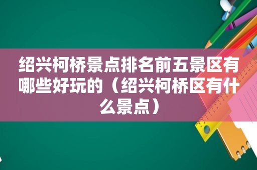 绍兴柯桥景点排名前五景区有哪些好玩的（绍兴柯桥区有什么景点）