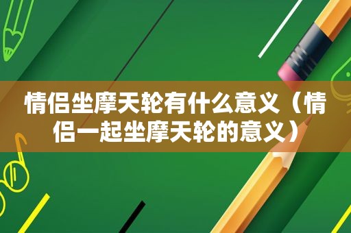 情侣坐摩天轮有什么意义（情侣一起坐摩天轮的意义）