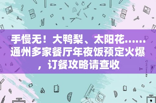 手慢无！大鸭梨、太阳花……通州多家餐厅年夜饭预定火爆，订餐攻略请查收