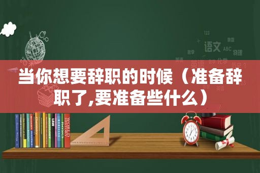 当你想要辞职的时候（准备辞职了,要准备些什么）