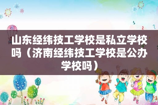 山东经纬技工学校是私立学校吗（济南经纬技工学校是公办学校吗）