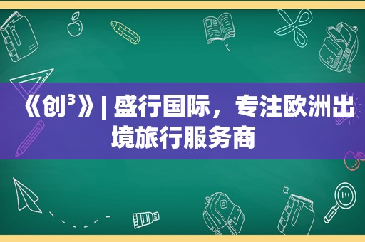 《创³》| 盛行国际，专注欧洲出境旅行服务商