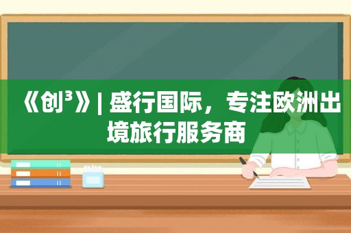 《创³》| 盛行国际，专注欧洲出境旅行服务商