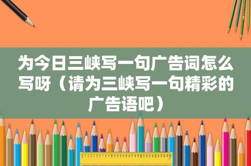 为今日三峡写一句广告词怎么写呀（请为三峡写一句精彩的广告语吧）