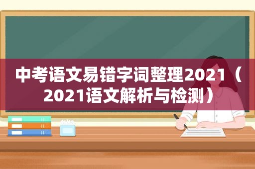 中考语文易错字词整理2021（2021语文解析与检测）