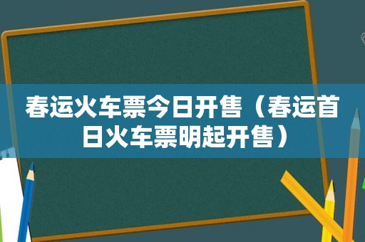 春运火车票今日开售（春运首日火车票明起开售）