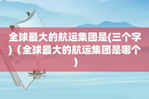 全球最大的航运集团是(三个字)（全球最大的航运集团是哪个）