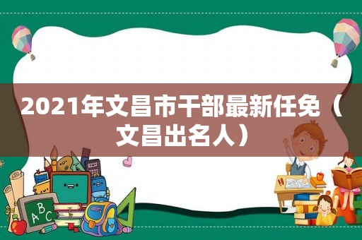 2021年文昌市干部最新任免（文昌出名人）