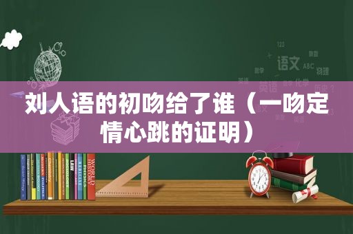 刘人语的初吻给了谁（一吻定情心跳的证明）