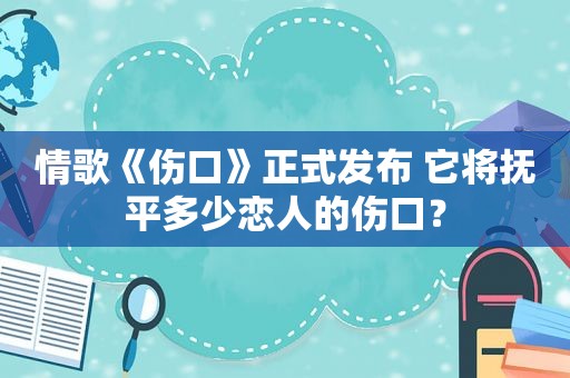 情歌《伤口》正式发布 它将抚平多少恋人的伤口？