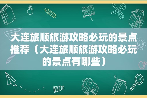 大连旅顺旅游攻略必玩的景点推荐（大连旅顺旅游攻略必玩的景点有哪些）