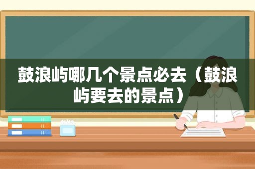 鼓浪屿哪几个景点必去（鼓浪屿要去的景点）