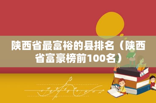 陕西省最富裕的县排名（陕西省富豪榜前100名）