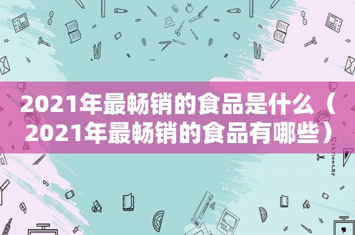 2021年最畅销的食品是什么（2021年最畅销的食品有哪些）