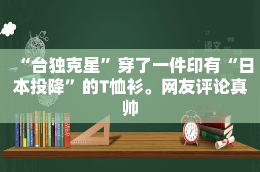 “ *** 克星”穿了一件印有“日本投降”的T恤衫。网友评论真帅