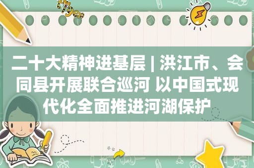 二十大精神进基层 | 洪江市、会同县开展联合巡河 以中国式现代化全面推进河湖保护