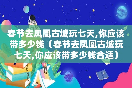 春节去凤凰古城玩七天,你应该带多少钱（春节去凤凰古城玩七天,你应该带多少钱合适）