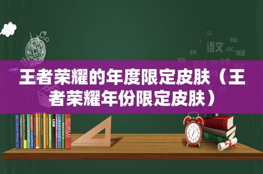 王者荣耀的年度限定皮肤（王者荣耀年份限定皮肤）