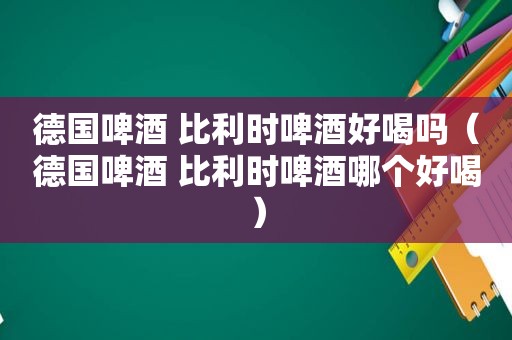 德国啤酒 比利时啤酒好喝吗（德国啤酒 比利时啤酒哪个好喝）