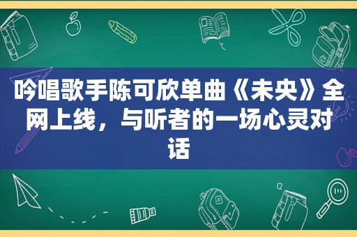 吟唱歌手陈可欣单曲《未央》全网上线，与听者的一场心灵对话