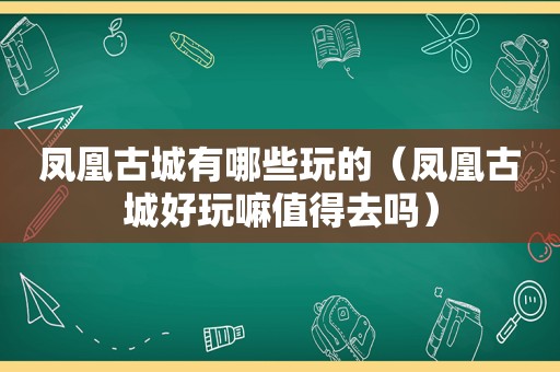 凤凰古城有哪些玩的（凤凰古城好玩嘛值得去吗）