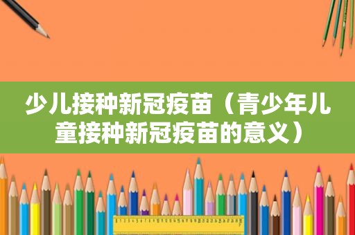 少儿接种新冠疫苗（青少年儿童接种新冠疫苗的意义）