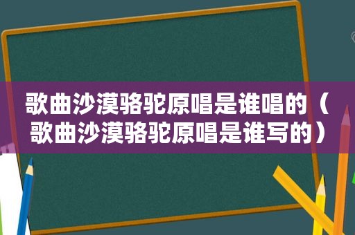 歌曲沙漠骆驼原唱是谁唱的（歌曲沙漠骆驼原唱是谁写的）