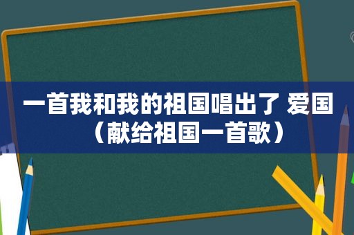 一首我和我的祖国唱出了 爱国（献给祖国一首歌）