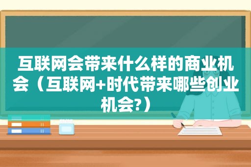 互联网会带来什么样的商业机会（互联网+时代带来哪些创业机会?）