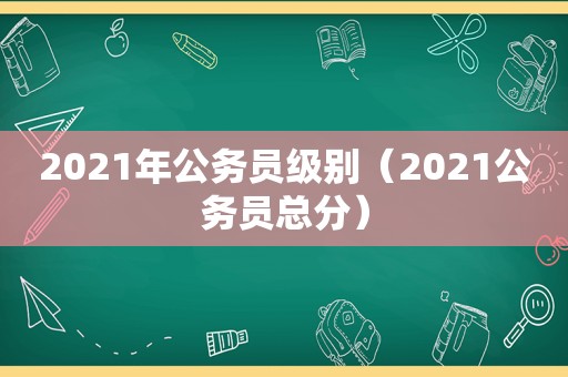 2021年公务员级别（2021公务员总分）