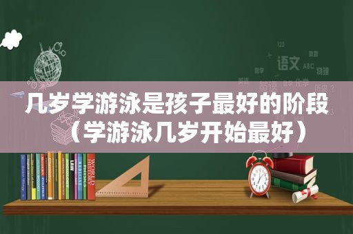 几岁学游泳是孩子最好的阶段（学游泳几岁开始最好）