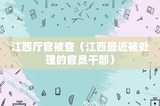 江西厅官被查（江西最近被处理的官员干部）