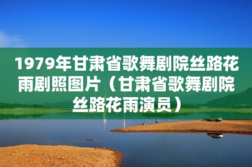 1979年甘肃省歌舞剧院丝路花雨剧照图片（甘肃省歌舞剧院丝路花雨演员）