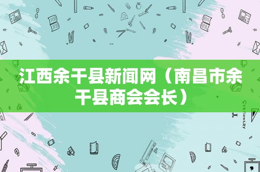 江西余干县新闻网（南昌市余干县商会会长）