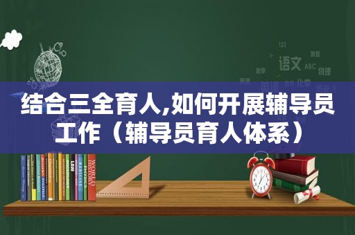 结合三全育人,如何开展辅导员工作（辅导员育人体系）